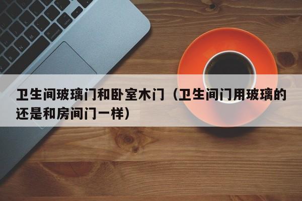 卫生间玻璃门和卧室木门（卫生间门用玻璃的还是和房间门一样）