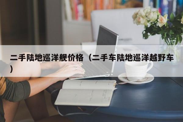 二手陆地巡洋舰价格（二手车陆地巡洋越野车）