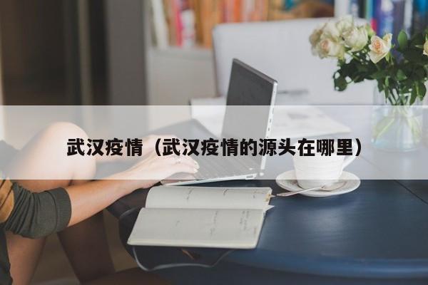 武汉疫情（武汉疫情的源头在哪里）