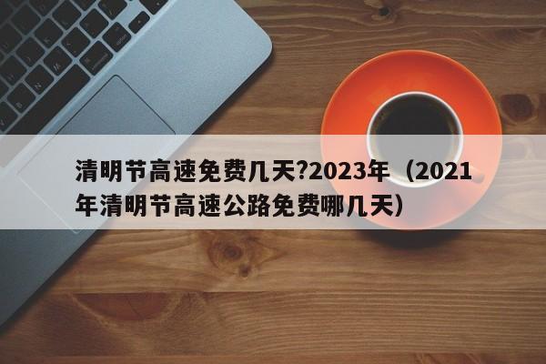 清明节高速免费几天?2023年（2021年清明节高速公路免费哪几天）