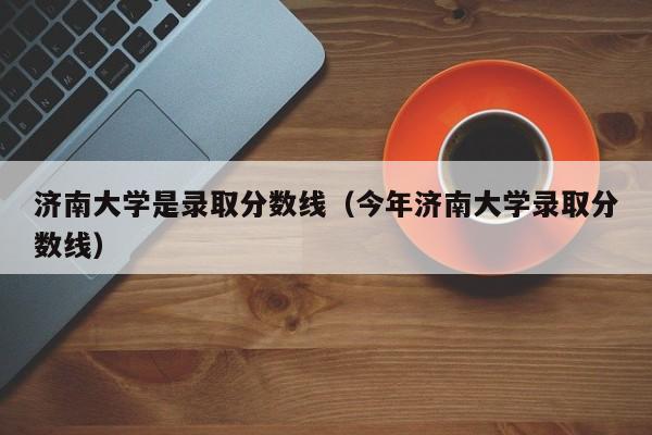 济南大学是录取分数线（今年济南大学录取分数线）