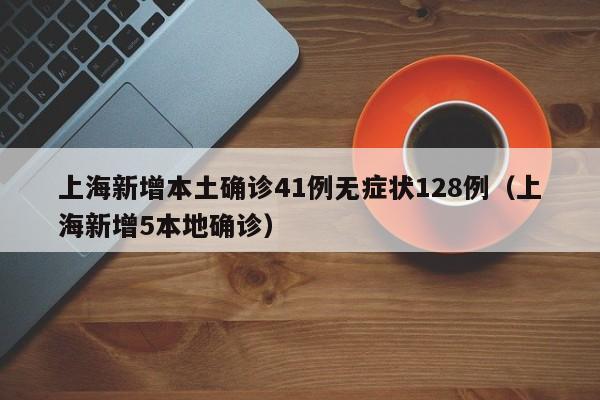 上海新增本土确诊41例无症状128例（上海新增5本地确诊）