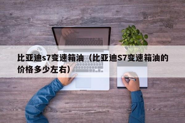 比亚迪s7变速箱油（比亚迪S7变速箱油的价格多少左右）