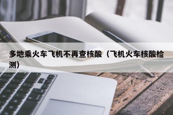 多地乘火车飞机不再查核酸（飞机火车核酸检测）
