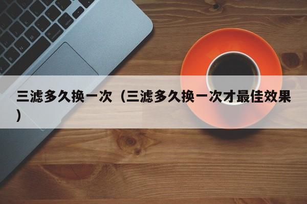 三滤多久换一次（三滤多久换一次才最佳效果）