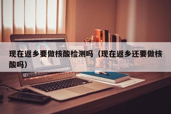 现在返乡要做核酸检测吗（现在返乡还要做核酸吗）