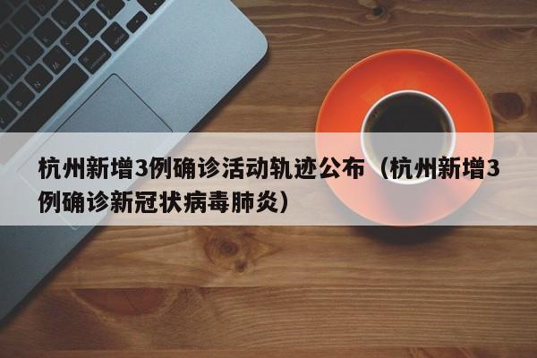 杭州新增3例确诊活动轨迹公布（杭州新增3例确诊新冠状病毒肺炎）