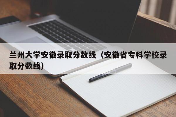 兰州大学安徽录取分数线（安徽省专科学校录取分数线）