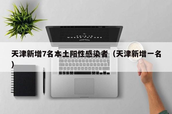 天津新增7名本土阳性感染者（天津新增一名）