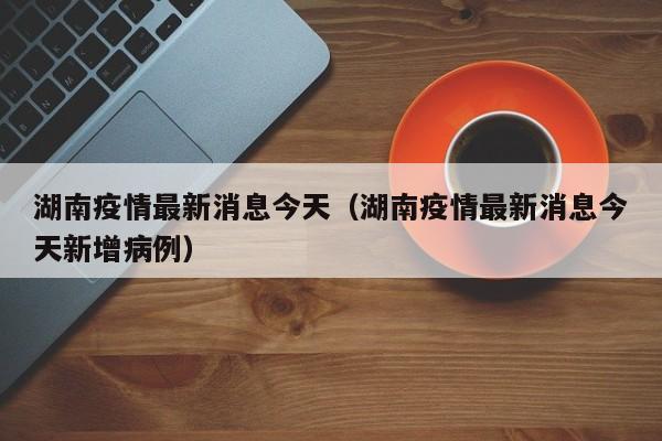 湖南疫情最新消息今天（湖南疫情最新消息今天新增病例）