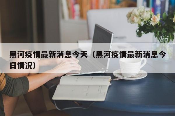 黑河疫情最新消息今天（黑河疫情最新消息今日情况）