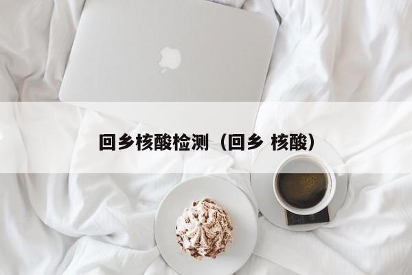 回乡核酸检测（回乡 核酸）