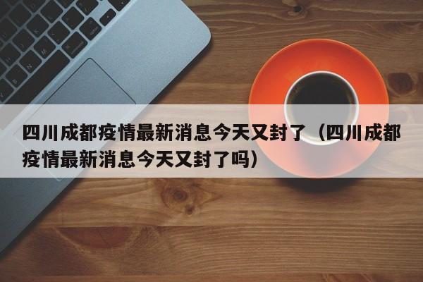 四川成都疫情最新消息今天又封了（四川成都疫情最新消息今天又封了吗）