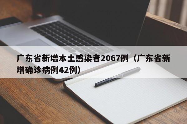 广东省新增本土感染者2067例（广东省新增确诊病例42例）