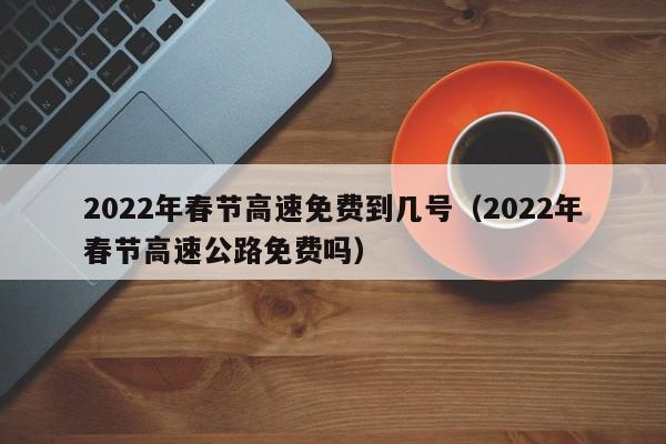 2022年春节高速免费到几号（2022年春节高速公路免费吗）