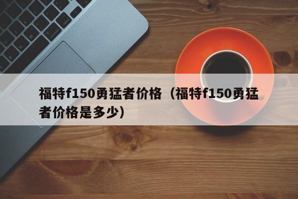 福特f150勇猛者价格（福特f150勇猛者价格是多少）