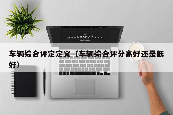 车辆综合评定定义（车辆综合评分高好还是低好）