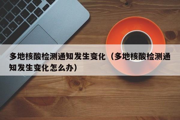多地核酸检测通知发生变化（多地核酸检测通知发生变化怎么办）