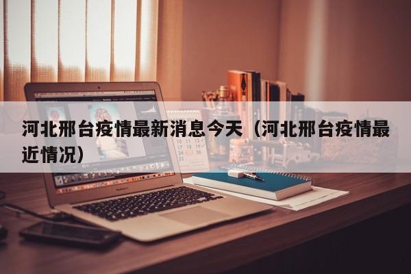 河北邢台疫情最新消息今天（河北邢台疫情最近情况）