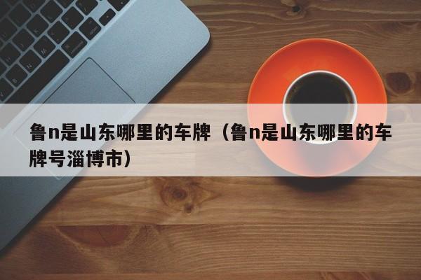 鲁n是山东哪里的车牌（鲁n是山东哪里的车牌号淄博市）