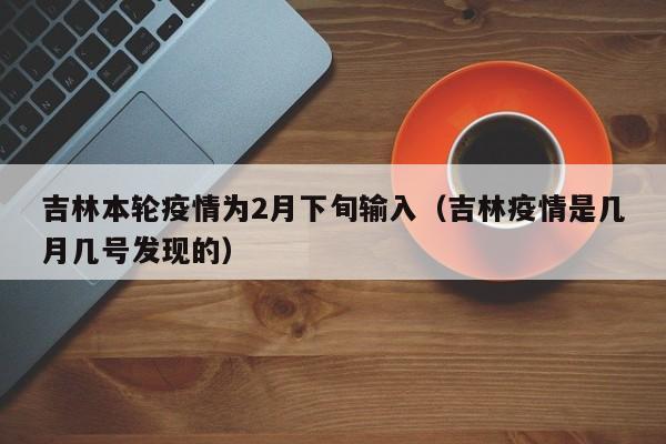 吉林本轮疫情为2月下旬输入（吉林疫情是几月几号发现的）