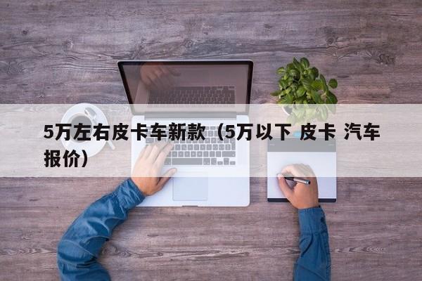 5万左右皮卡车新款（5万以下 皮卡 汽车报价）