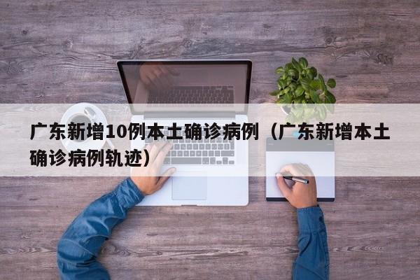 广东新增10例本土确诊病例（广东新增本土确诊病例轨迹）