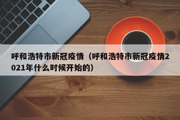 呼和浩特市新冠疫情（呼和浩特市新冠疫情2021年什么时候开始的）