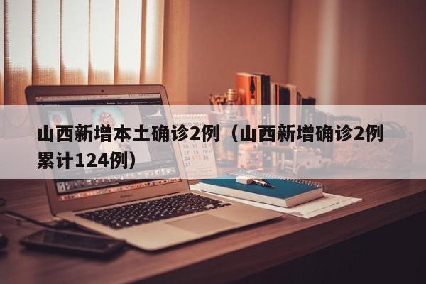 山西新增本土确诊2例（山西新增确诊2例 累计124例）