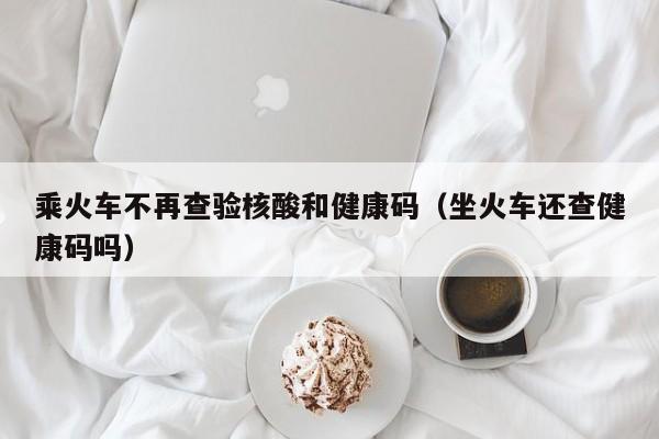 乘火车不再查验核酸和健康码（坐火车还查健康码吗）