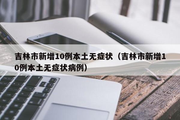 吉林市新增10例本土无症状（吉林市新增10例本土无症状病例）