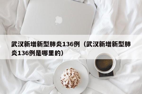 武汉新增新型肺炎136例（武汉新增新型肺炎136例是哪里的）