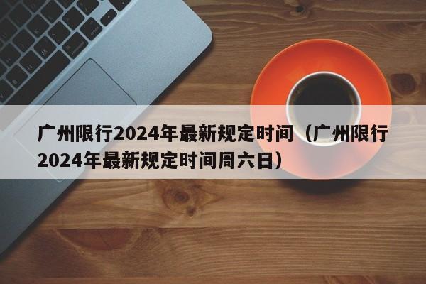 广州限行2024年最新规定时间（广州限行2024年最新规定时间周六日）