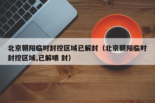 北京朝阳临时封控区域已解封（北京朝阳临时封控区域,已解哦 封）
