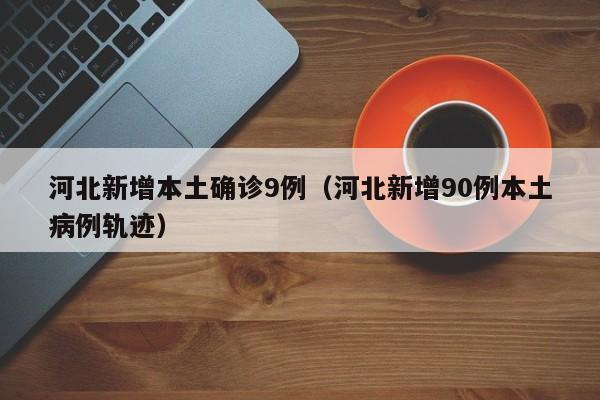 河北新增本土确诊9例（河北新增90例本土病例轨迹）
