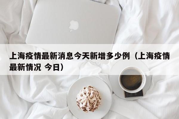 上海疫情最新消息今天新增多少例（上海疫情最新情况 今日）
