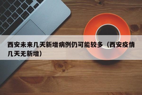 西安未来几天新增病例仍可能较多（西安疫情几天无新增）