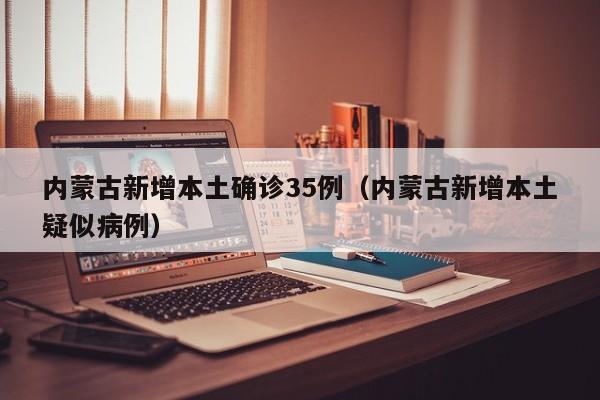 内蒙古新增本土确诊35例（内蒙古新增本土疑似病例）
