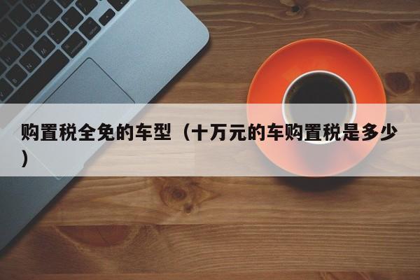 购置税全免的车型（十万元的车购置税是多少）