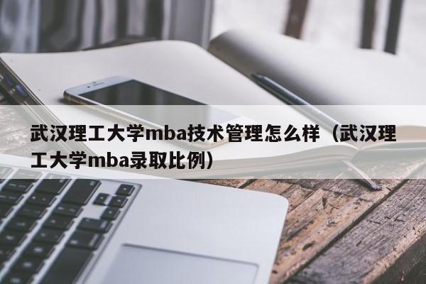 武汉理工大学mba技术管理怎么样（武汉理工大学mba录取比例）