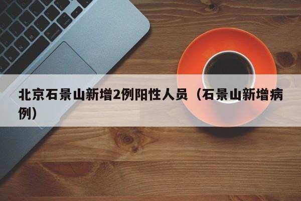 北京石景山新增2例阳性人员（石景山新增病例）