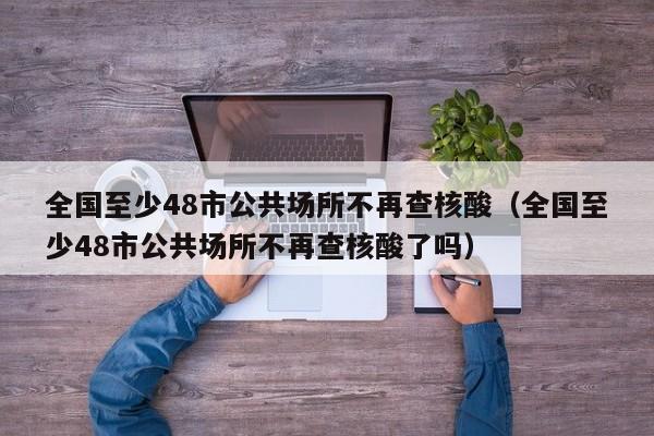 全国至少48市公共场所不再查核酸（全国至少48市公共场所不再查核酸了吗）
