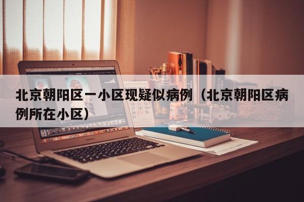 北京朝阳区一小区现疑似病例（北京朝阳区病例所在小区）