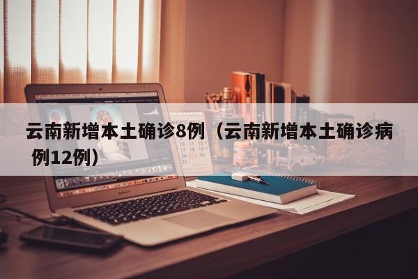 云南新增本土确诊8例（云南新增本土确诊病 例12例）