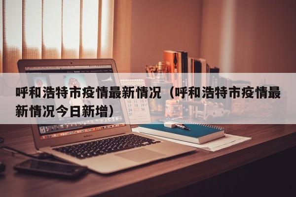 呼和浩特市疫情最新情况（呼和浩特市疫情最新情况今日新增）