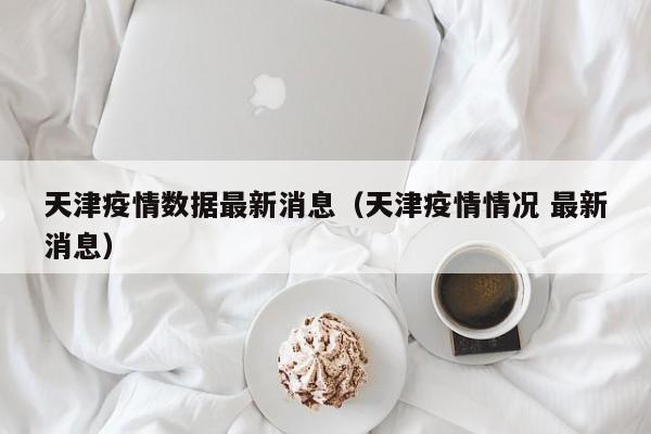 天津疫情数据最新消息（天津疫情情况 最新消息）