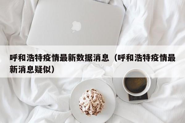 呼和浩特疫情最新数据消息（呼和浩特疫情最新消息疑似）