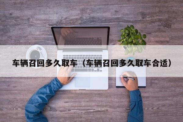 车辆召回多久取车（车辆召回多久取车合适）