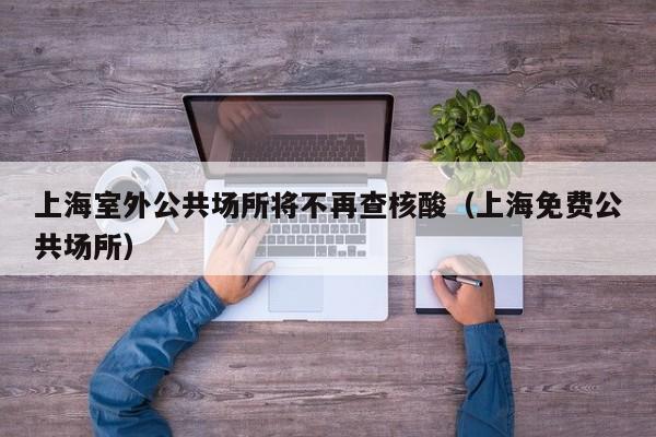 上海室外公共场所将不再查核酸（上海免费公共场所）