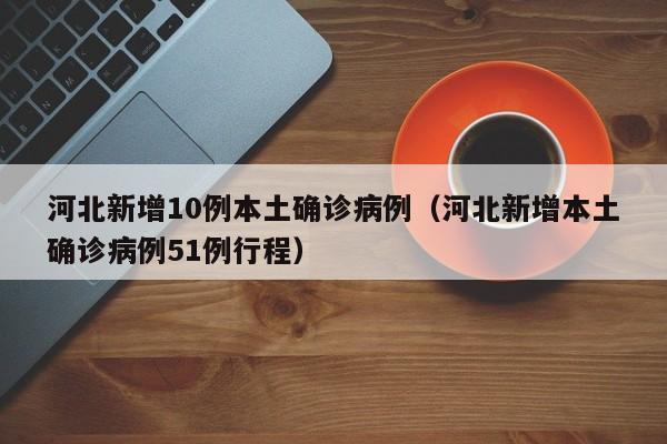 河北新增10例本土确诊病例（河北新增本土确诊病例51例行程）